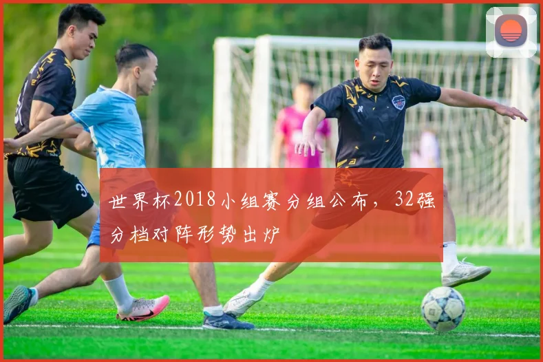 世界杯2018小组赛分组公布,32强分档对阵形势出炉