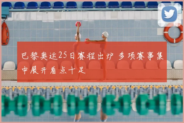 巴黎奥运25日赛程出炉 多项赛事集中展开看点十足