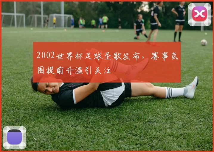 2002世界杯足球圣歌发布，赛事氛围提前升温引关注