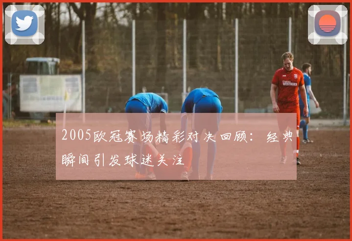 2005欧冠赛场精彩对决回顾:经典瞬间引发球迷关注