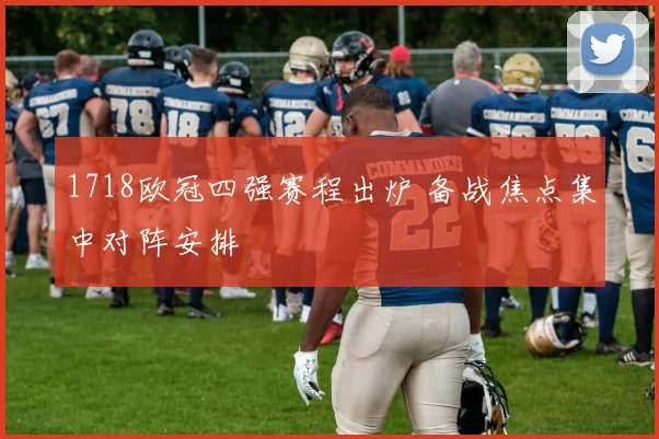 1718欧冠四强赛程出炉 备战焦点集中对阵安排